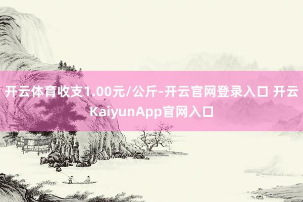 开云体育收支1.00元/公斤-开云官网登录入口 开云KaiyunApp官网入口