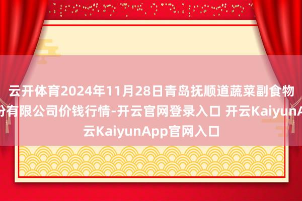 云开体育2024年11月28日青岛抚顺道蔬菜副食物批发阛阓股份有限公司价钱行情-开云官网登录入口 开云KaiyunApp官网入口